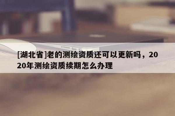 [湖北省]老的測繪資質還可以更新嗎，2020年測繪資質續期怎么辦理