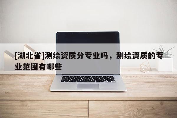 [湖北省]測(cè)繪資質(zhì)分專業(yè)嗎，測(cè)繪資質(zhì)的專業(yè)范圍有哪些