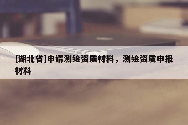 [湖北省]申請測繪資質材料，測繪資質申報材料
