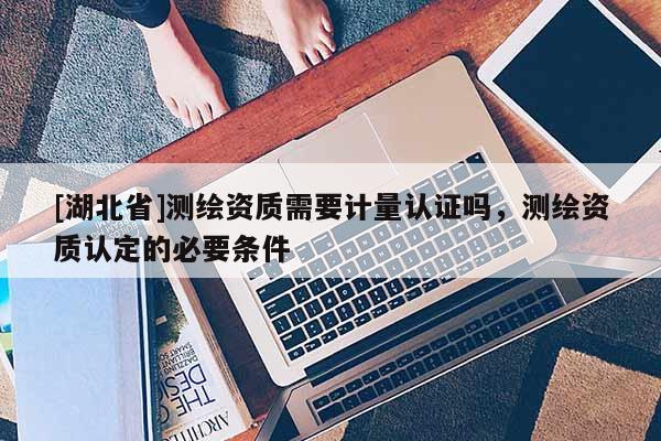 [湖北省]測繪資質需要計量認證嗎，測繪資質認定的必要條件