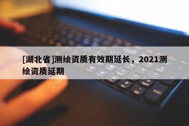 [湖北省]測繪資質有效期延長，2021測繪資質延期