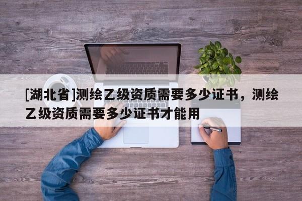 [湖北省]測(cè)繪乙級(jí)資質(zhì)需要多少證書，測(cè)繪乙級(jí)資質(zhì)需要多少證書才能用