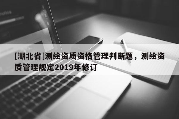 [湖北省]測繪資質資格管理判斷題，測繪資質管理規定2019年修訂
