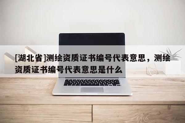 [湖北省]測繪資質證書編號代表意思，測繪資質證書編號代表意思是什么