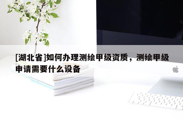 [湖北省]如何辦理測繪甲級資質，測繪甲級申請需要什么設備