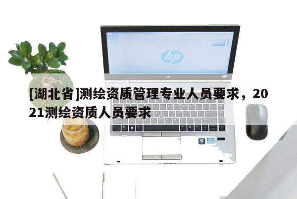 [湖北省]測繪資質管理專業人員要求，2021測繪資質人員要求