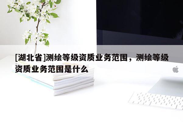 [湖北省]測繪等級資質(zhì)業(yè)務(wù)范圍，測繪等級資質(zhì)業(yè)務(wù)范圍是什么