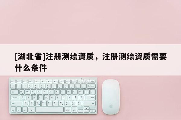 [湖北省]注冊測繪資質，注冊測繪資質需要什么條件