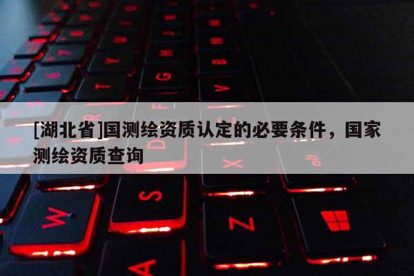 [湖北省]國測繪資質認定的必要條件，國家測繪資質查詢