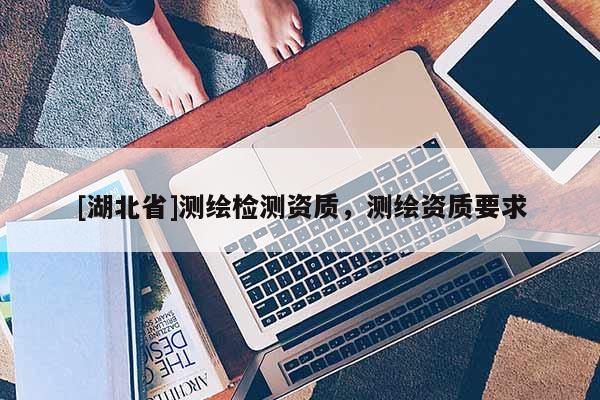 [湖北省]測(cè)繪檢測(cè)資質(zhì)，測(cè)繪資質(zhì)要求
