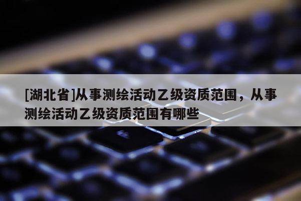 [湖北省]從事測繪活動乙級資質范圍，從事測繪活動乙級資質范圍有哪些