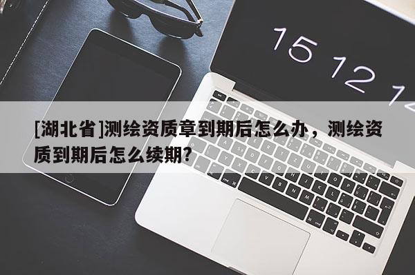 [湖北省]測繪資質章到期后怎么辦，測繪資質到期后怎么續(xù)期?