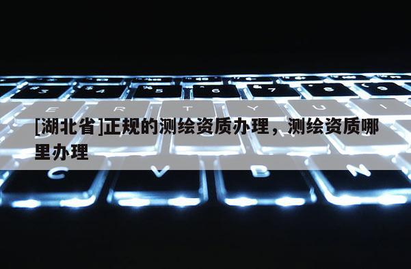 [湖北省]正規(guī)的測繪資質(zhì)辦理，測繪資質(zhì)哪里辦理