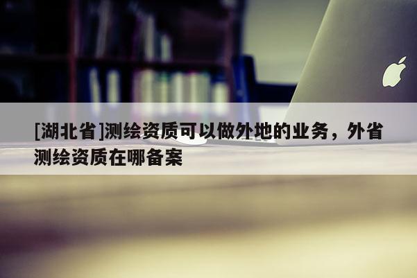 [湖北省]測繪資質可以做外地的業務，外省測繪資質在哪備案