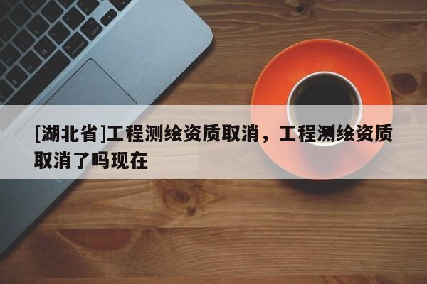 [湖北省]工程測繪資質取消，工程測繪資質取消了嗎現在