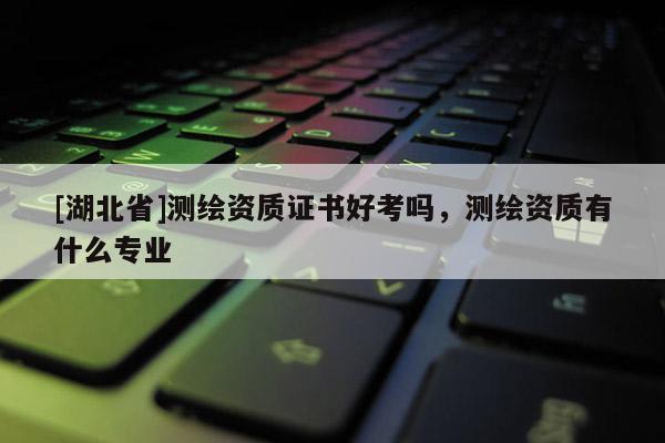 [湖北省]測繪資質證書好考嗎，測繪資質有什么專業