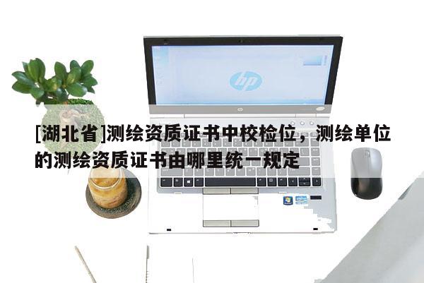 [湖北省]測繪資質證書中校檢位，測繪單位的測繪資質證書由哪里統一規定