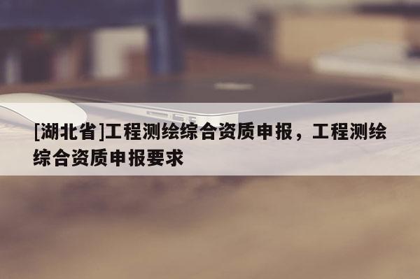 [湖北省]工程測繪綜合資質申報，工程測繪綜合資質申報要求