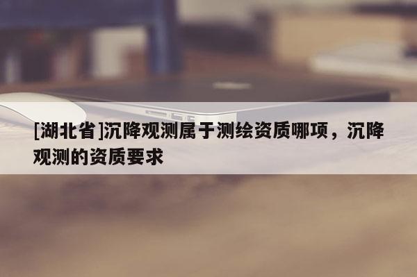 [湖北省]沉降觀測(cè)屬于測(cè)繪資質(zhì)哪項(xiàng)，沉降觀測(cè)的資質(zhì)要求