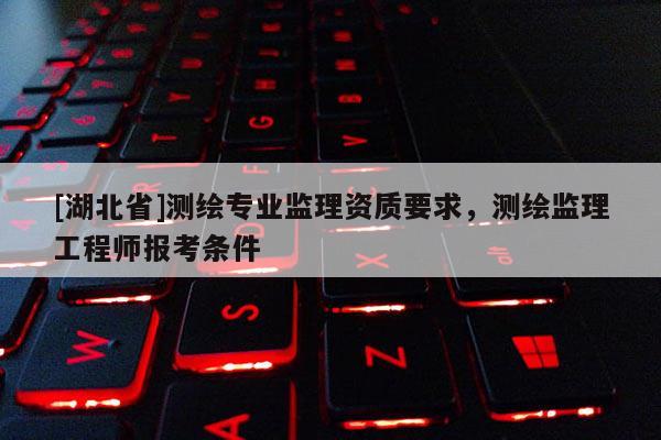 [湖北省]測繪專業監理資質要求，測繪監理工程師報考條件