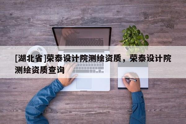 [湖北省]榮泰設(shè)計院測繪資質(zhì)，榮泰設(shè)計院測繪資質(zhì)查詢