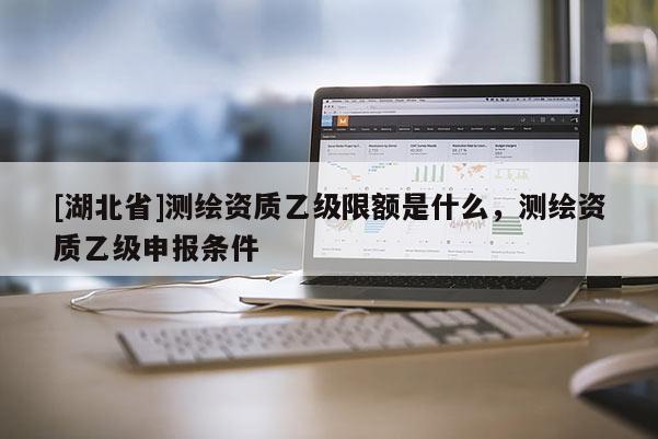 [湖北省]測繪資質乙級限額是什么，測繪資質乙級申報條件