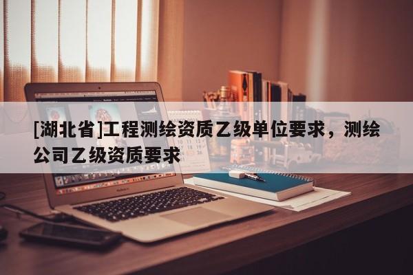 [湖北省]工程測(cè)繪資質(zhì)乙級(jí)單位要求，測(cè)繪公司乙級(jí)資質(zhì)要求