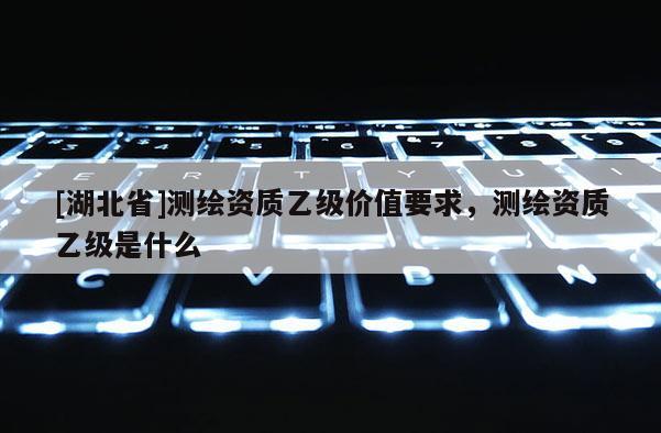 [湖北省]測繪資質乙級價值要求，測繪資質乙級是什么