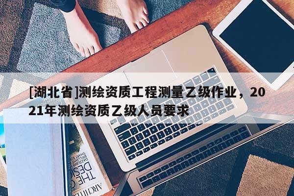 [湖北省]測繪資質工程測量乙級作業，2021年測繪資質乙級人員要求