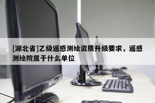 [湖北省]乙級遙感測繪資質升級要求，遙感測繪院屬于什么單位