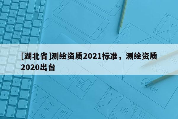 [湖北省]測繪資質2021標準，測繪資質2020出臺