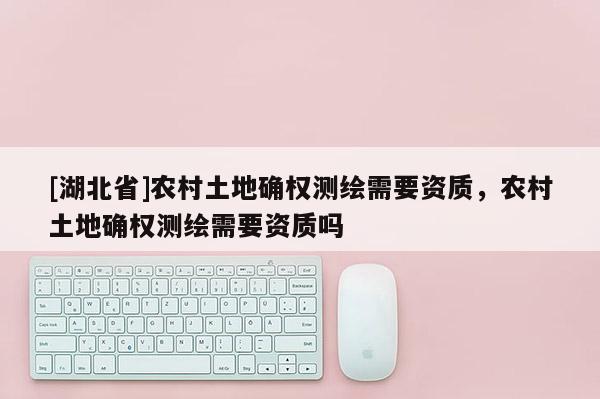 [湖北省]農(nóng)村土地確權(quán)測(cè)繪需要資質(zhì)，農(nóng)村土地確權(quán)測(cè)繪需要資質(zhì)嗎