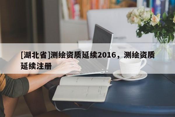 [湖北省]測繪資質延續2016，測繪資質延續注冊