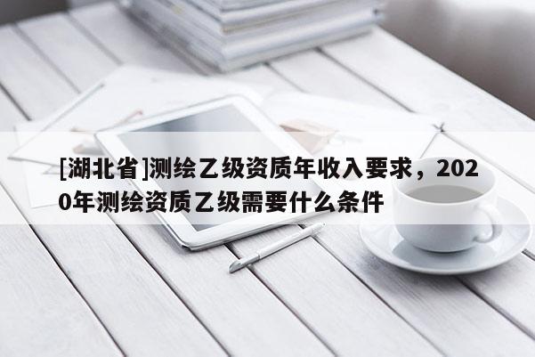 [湖北省]測繪乙級資質年收入要求，2020年測繪資質乙級需要什么條件