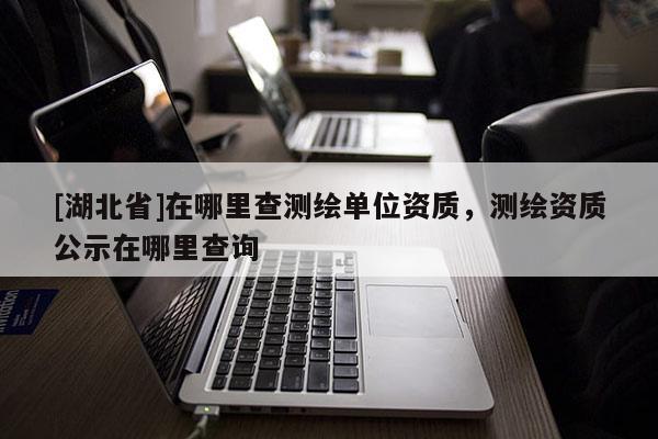 [湖北省]在哪里查測繪單位資質，測繪資質公示在哪里查詢