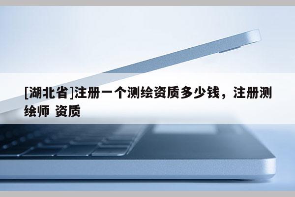 [湖北省]注冊一個測繪資質多少錢，注冊測繪師 資質