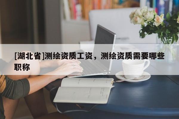 [湖北省]測繪資質工資，測繪資質需要哪些職稱