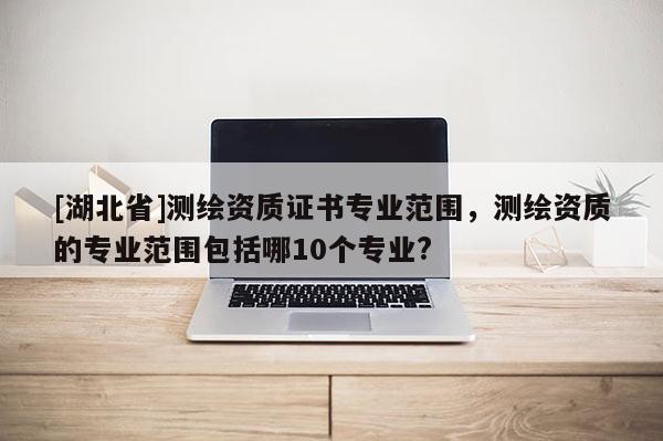[湖北省]測繪資質證書專業范圍，測繪資質的專業范圍包括哪10個專業?