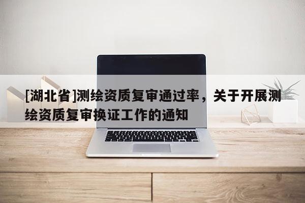 [湖北省]測繪資質(zhì)復(fù)審?fù)ㄟ^率，關(guān)于開展測繪資質(zhì)復(fù)審換證工作的通知