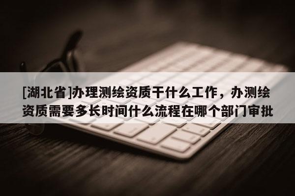 [湖北省]辦理測繪資質干什么工作，辦測繪資質需要多長時間什么流程在哪個部門審批