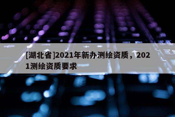 [湖北省]2021年新辦測繪資質，2021測繪資質要求