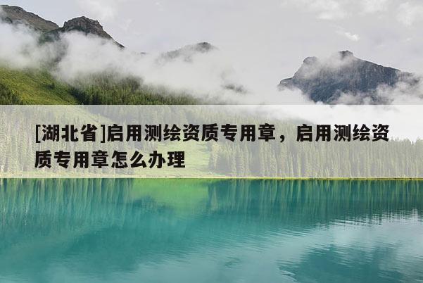 [湖北省]啟用測繪資質專用章，啟用測繪資質專用章怎么辦理
