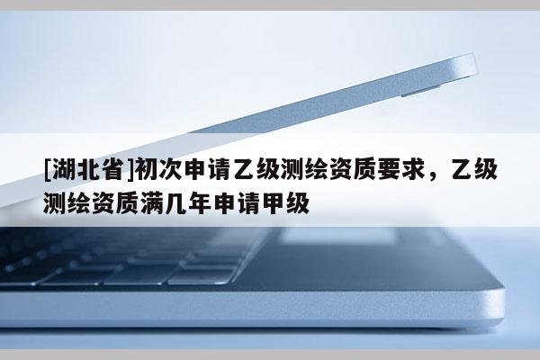 [湖北省]初次申請(qǐng)乙級(jí)測(cè)繪資質(zhì)要求，乙級(jí)測(cè)繪資質(zhì)滿幾年申請(qǐng)甲級(jí)