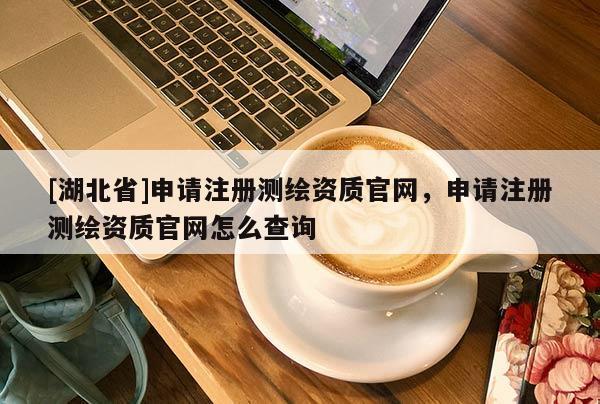 [湖北省]申請(qǐng)注冊(cè)測(cè)繪資質(zhì)官網(wǎng)，申請(qǐng)注冊(cè)測(cè)繪資質(zhì)官網(wǎng)怎么查詢