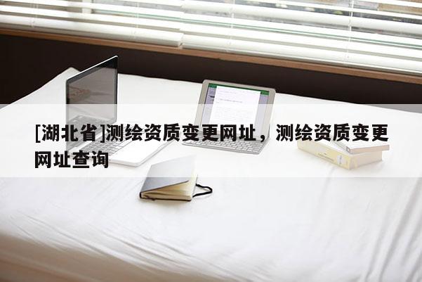 [湖北省]測繪資質變更網址，測繪資質變更網址查詢