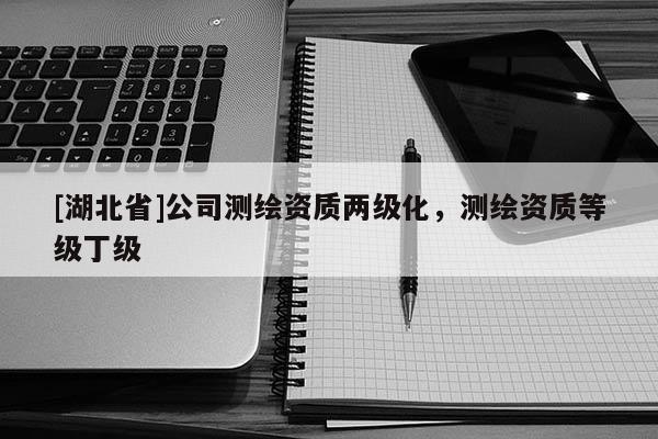 [湖北省]公司測繪資質(zhì)兩級化，測繪資質(zhì)等級丁級