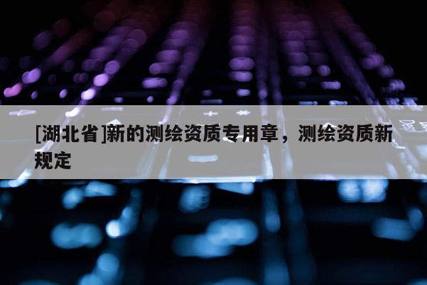 [湖北省]新的測繪資質(zhì)專用章，測繪資質(zhì)新規(guī)定