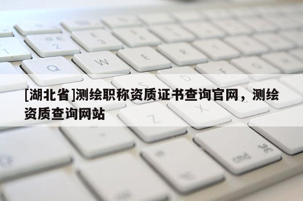 [湖北省]測繪職稱資質證書查詢官網，測繪資質查詢網站