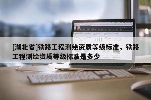 [湖北省]鐵路工程測繪資質等級標準，鐵路工程測繪資質等級標準是多少