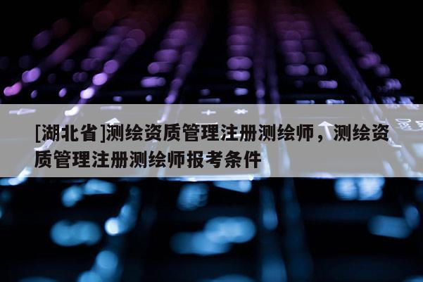 [湖北省]測繪資質管理注冊測繪師，測繪資質管理注冊測繪師報考條件